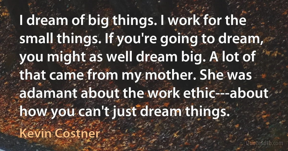 I dream of big things. I work for the small things. If you're going to dream, you might as well dream big. A lot of that came from my mother. She was adamant about the work ethic---about how you can't just dream things. (Kevin Costner)