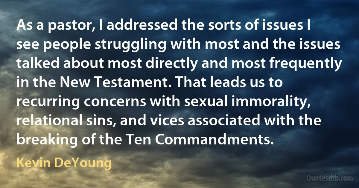 As a pastor, I addressed the sorts of issues I see people struggling with most and the issues talked about most directly and most frequently in the New Testament. That leads us to recurring concerns with sexual immorality, relational sins, and vices associated with the breaking of the Ten Commandments. (Kevin DeYoung)