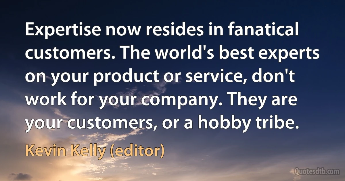 Expertise now resides in fanatical customers. The world's best experts on your product or service, don't work for your company. They are your customers, or a hobby tribe. (Kevin Kelly (editor))