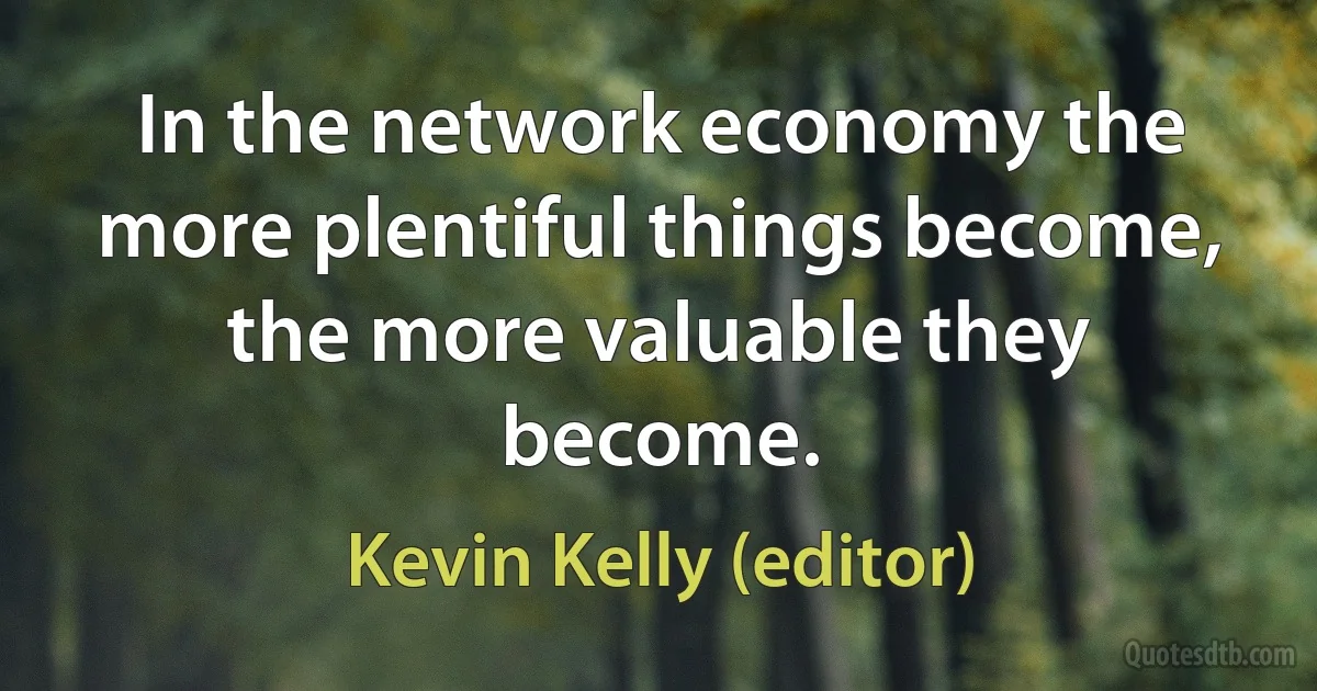 In the network economy the more plentiful things become, the more valuable they become. (Kevin Kelly (editor))