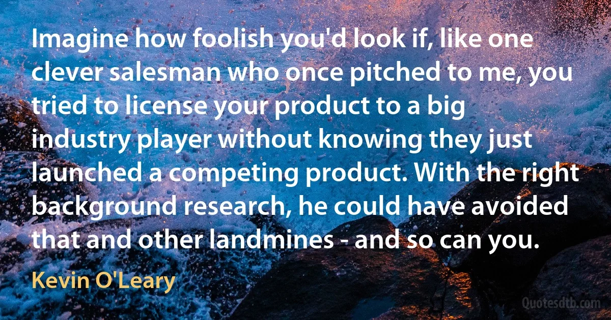 Imagine how foolish you'd look if, like one clever salesman who once pitched to me, you tried to license your product to a big industry player without knowing they just launched a competing product. With the right background research, he could have avoided that and other landmines - and so can you. (Kevin O'Leary)