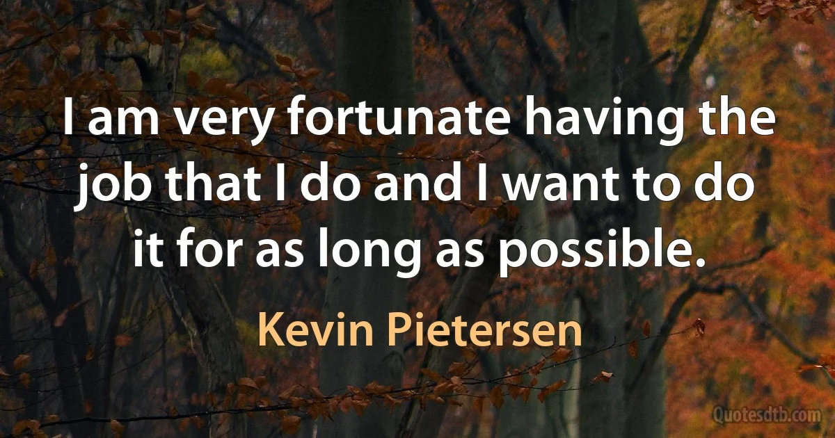 I am very fortunate having the job that I do and I want to do it for as long as possible. (Kevin Pietersen)