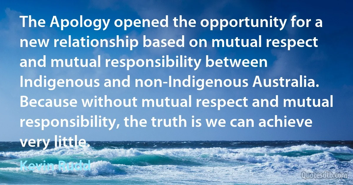 The Apology opened the opportunity for a new relationship based on mutual respect and mutual responsibility between Indigenous and non-Indigenous Australia. Because without mutual respect and mutual responsibility, the truth is we can achieve very little. (Kevin Rudd)