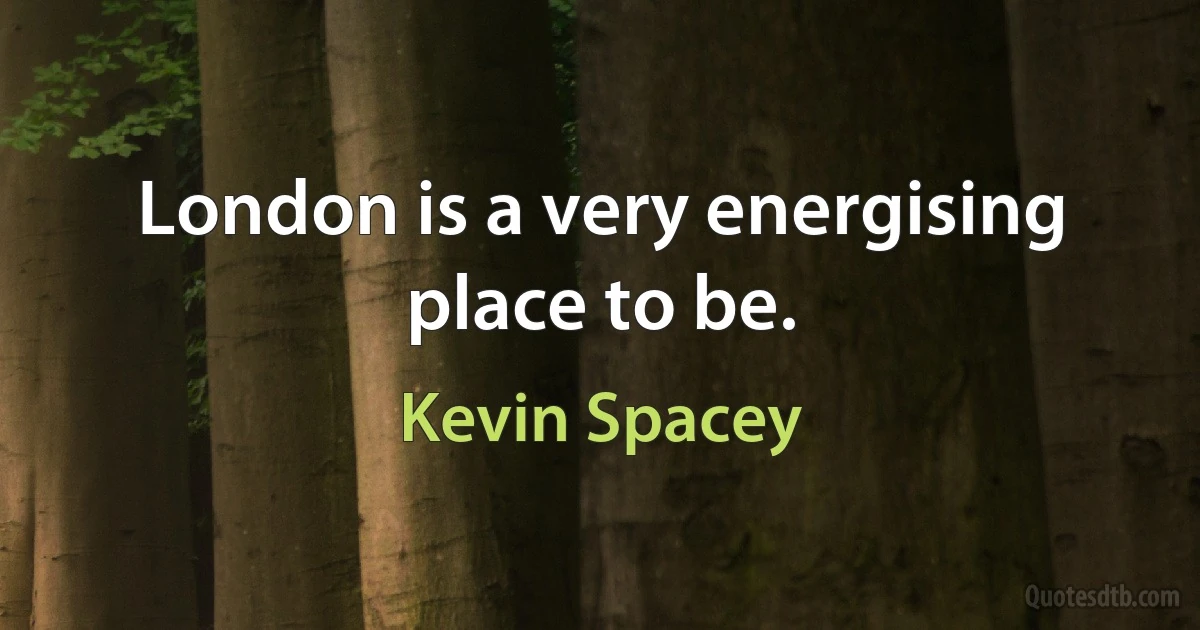 London is a very energising place to be. (Kevin Spacey)