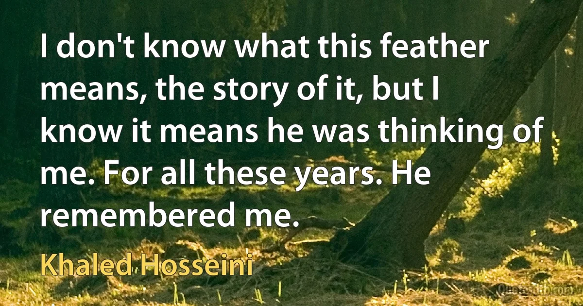 I don't know what this feather means, the story of it, but I know it means he was thinking of me. For all these years. He remembered me. (Khaled Hosseini)