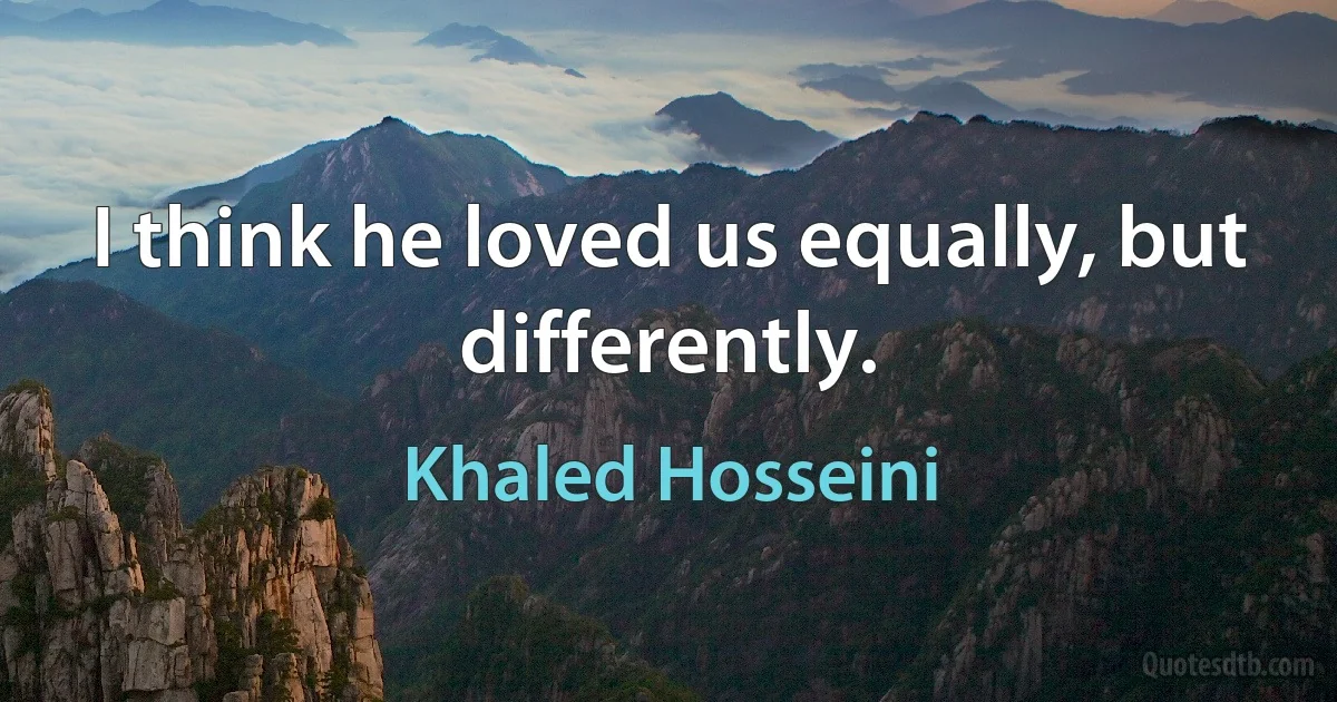 I think he loved us equally, but differently. (Khaled Hosseini)