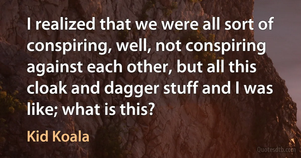 I realized that we were all sort of conspiring, well, not conspiring against each other, but all this cloak and dagger stuff and I was like; what is this? (Kid Koala)