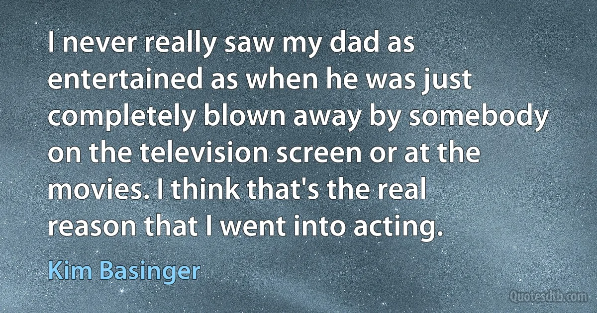 I never really saw my dad as entertained as when he was just completely blown away by somebody on the television screen or at the movies. I think that's the real reason that I went into acting. (Kim Basinger)