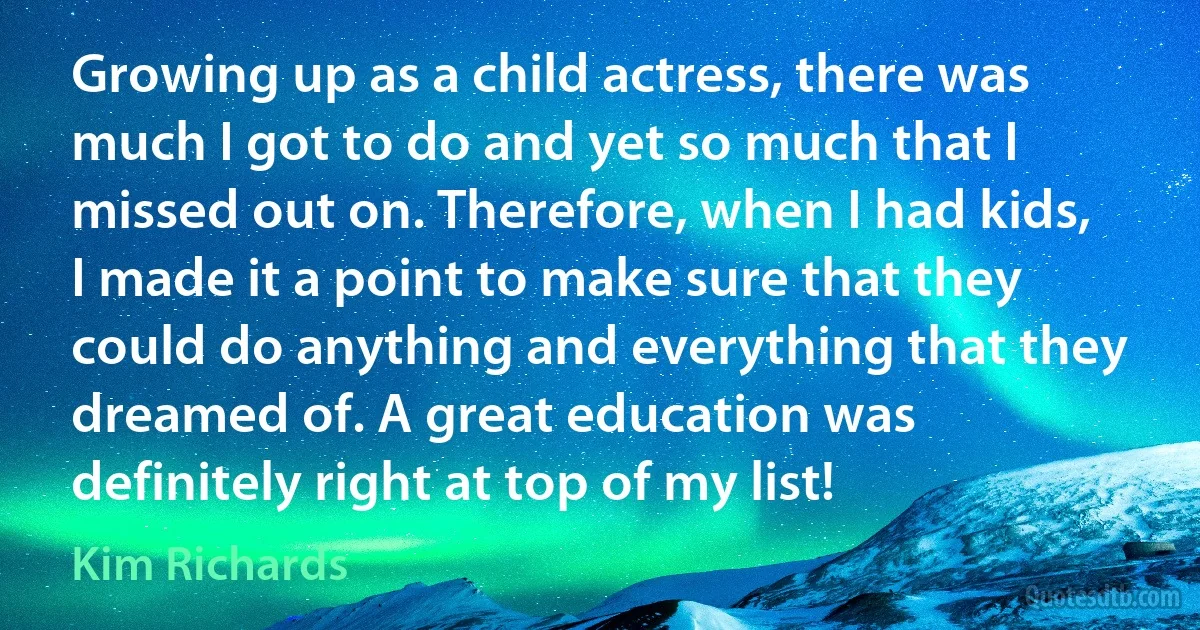 Growing up as a child actress, there was much I got to do and yet so much that I missed out on. Therefore, when I had kids, I made it a point to make sure that they could do anything and everything that they dreamed of. A great education was definitely right at top of my list! (Kim Richards)