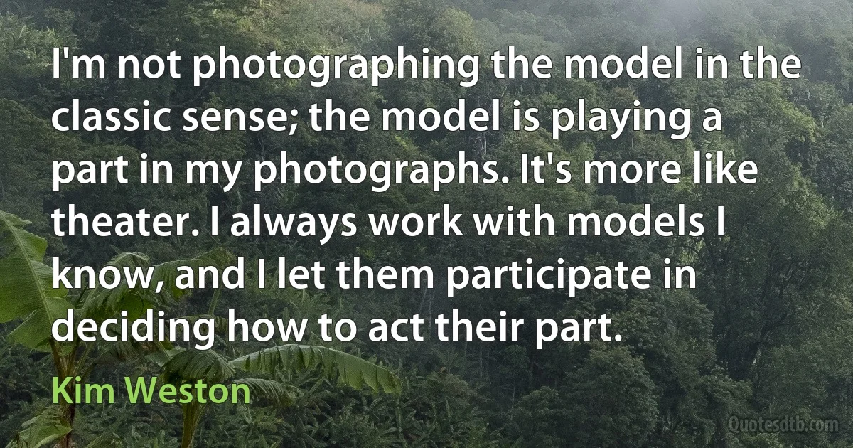 I'm not photographing the model in the classic sense; the model is playing a part in my photographs. It's more like theater. I always work with models I know, and I let them participate in deciding how to act their part. (Kim Weston)