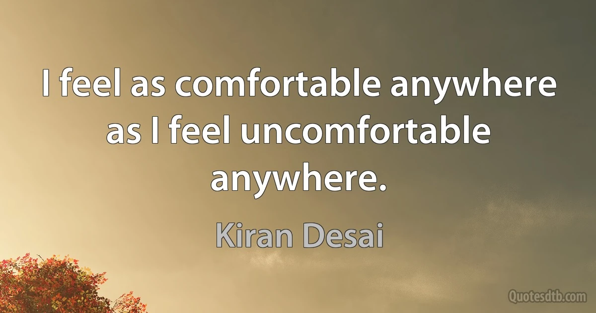 I feel as comfortable anywhere as I feel uncomfortable anywhere. (Kiran Desai)