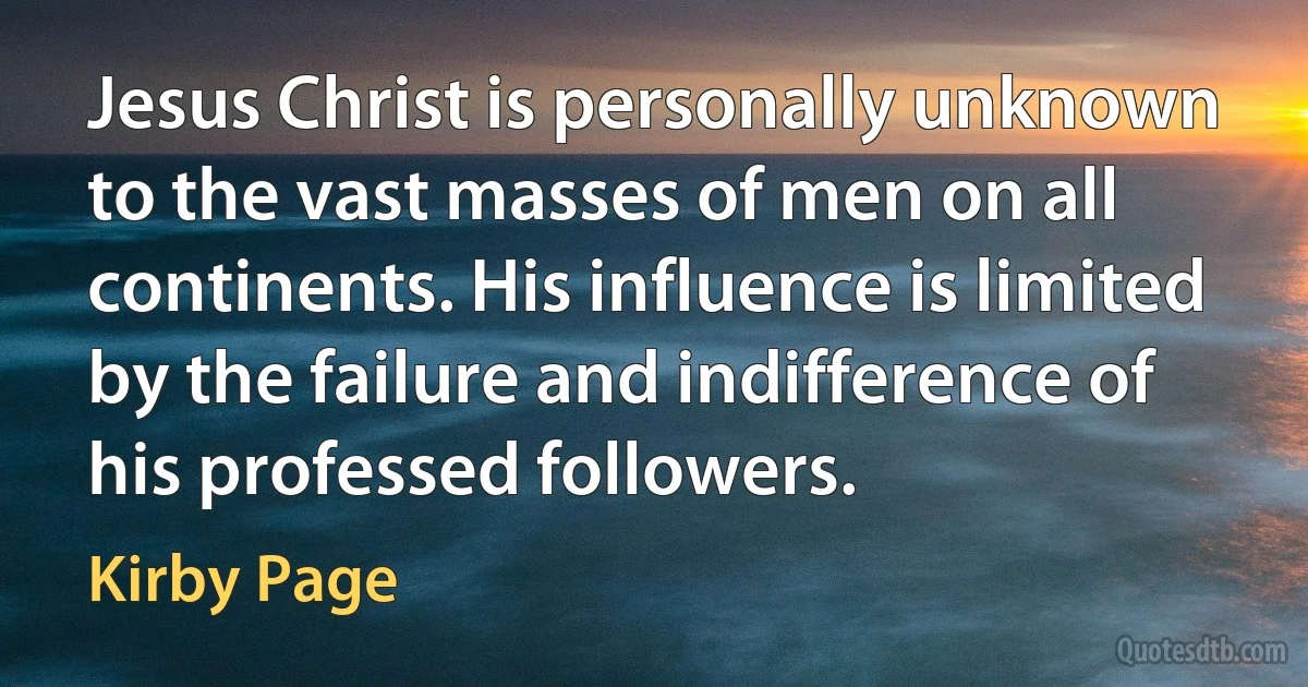 Jesus Christ is personally unknown to the vast masses of men on all continents. His influence is limited by the failure and indifference of his professed followers. (Kirby Page)