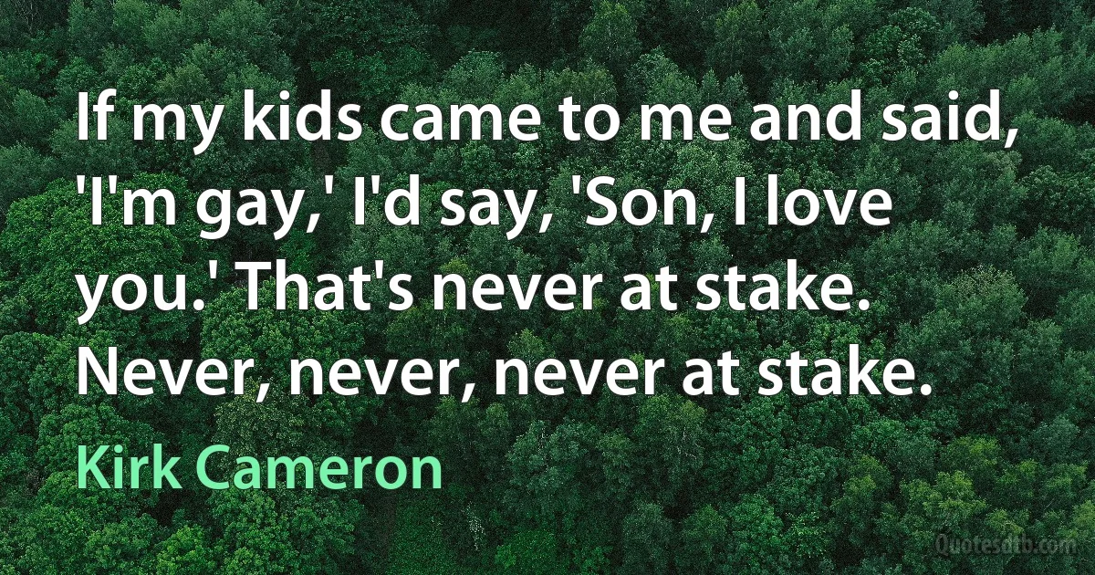 If my kids came to me and said, 'I'm gay,' I'd say, 'Son, I love you.' That's never at stake. Never, never, never at stake. (Kirk Cameron)