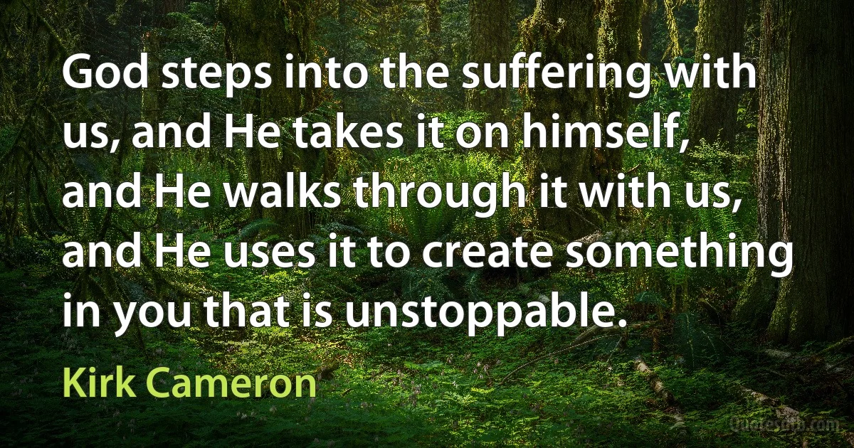 God steps into the suffering with us, and He takes it on himself, and He walks through it with us, and He uses it to create something in you that is unstoppable. (Kirk Cameron)