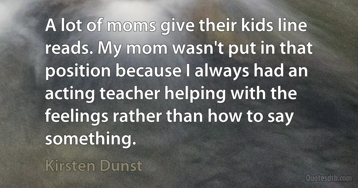 A lot of moms give their kids line reads. My mom wasn't put in that position because I always had an acting teacher helping with the feelings rather than how to say something. (Kirsten Dunst)