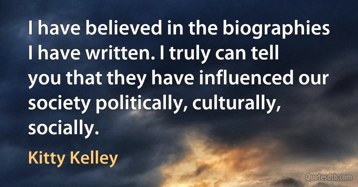 I have believed in the biographies I have written. I truly can tell you that they have influenced our society politically, culturally, socially. (Kitty Kelley)