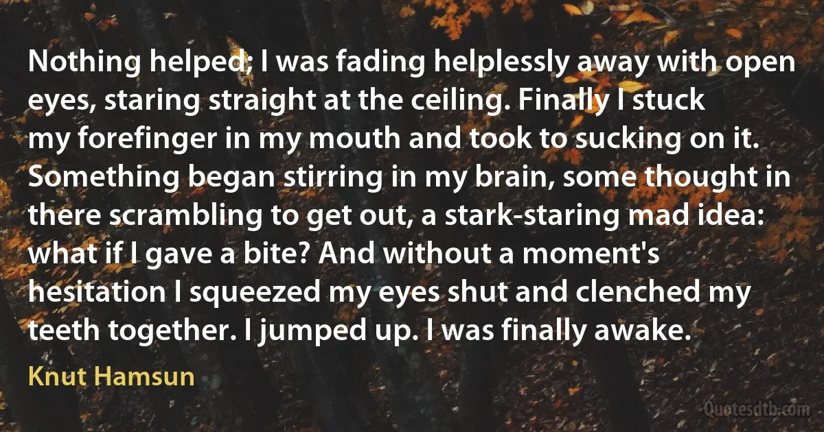 Nothing helped; I was fading helplessly away with open eyes, staring straight at the ceiling. Finally I stuck my forefinger in my mouth and took to sucking on it. Something began stirring in my brain, some thought in there scrambling to get out, a stark-staring mad idea: what if I gave a bite? And without a moment's hesitation I squeezed my eyes shut and clenched my teeth together. I jumped up. I was finally awake. (Knut Hamsun)