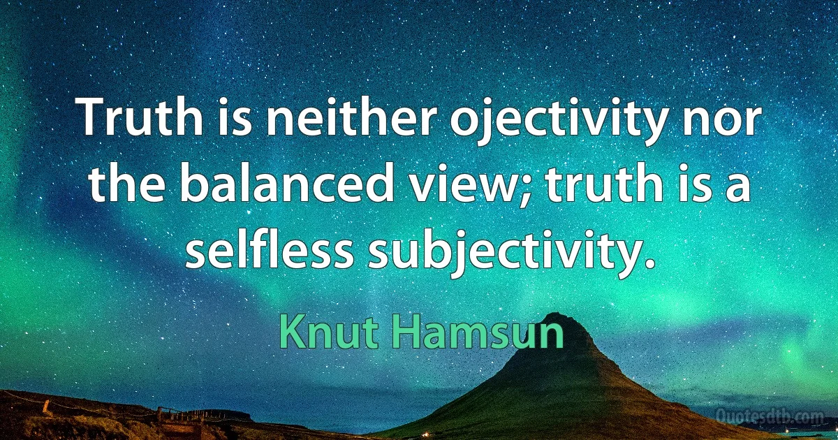 Truth is neither ojectivity nor the balanced view; truth is a selfless subjectivity. (Knut Hamsun)