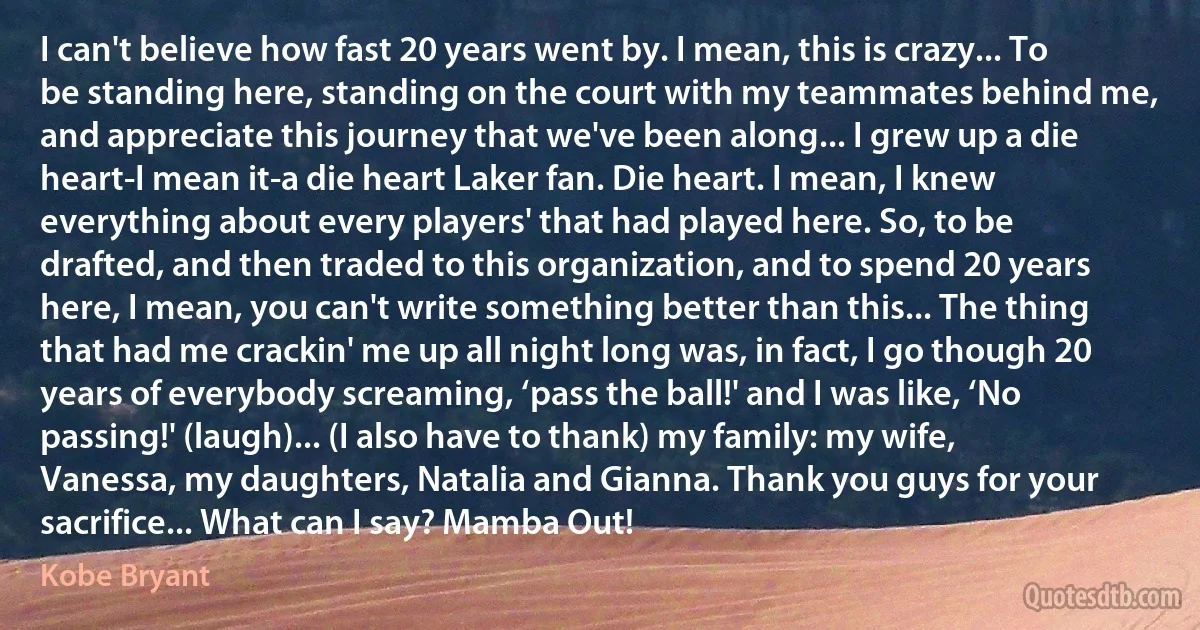 I can't believe how fast 20 years went by. I mean, this is crazy... To be standing here, standing on the court with my teammates behind me, and appreciate this journey that we've been along... I grew up a die heart-I mean it-a die heart Laker fan. Die heart. I mean, I knew everything about every players' that had played here. So, to be drafted, and then traded to this organization, and to spend 20 years here, I mean, you can't write something better than this... The thing that had me crackin' me up all night long was, in fact, I go though 20 years of everybody screaming, ‘pass the ball!' and I was like, ‘No passing!' (laugh)... (I also have to thank) my family: my wife, Vanessa, my daughters, Natalia and Gianna. Thank you guys for your sacrifice... What can I say? Mamba Out! (Kobe Bryant)