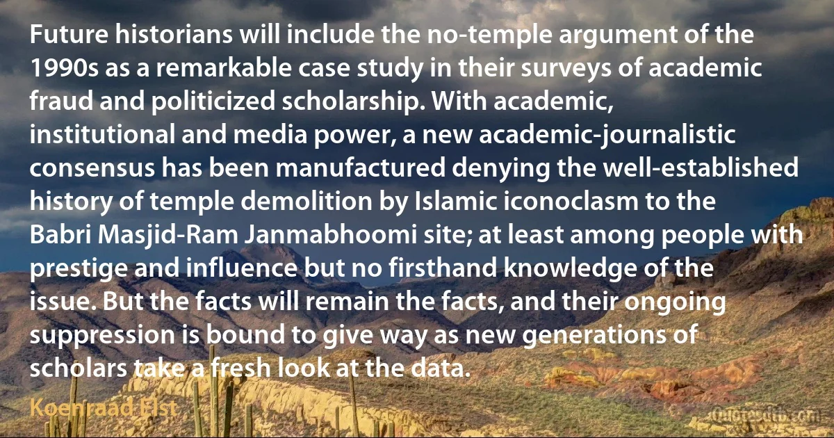 Future historians will include the no-temple argument of the 1990s as a remarkable case study in their surveys of academic fraud and politicized scholarship. With academic, institutional and media power, a new academic-journalistic consensus has been manufactured denying the well-established history of temple demolition by Islamic iconoclasm to the Babri Masjid-Ram Janmabhoomi site; at least among people with prestige and influence but no firsthand knowledge of the issue. But the facts will remain the facts, and their ongoing suppression is bound to give way as new generations of scholars take a fresh look at the data. (Koenraad Elst)