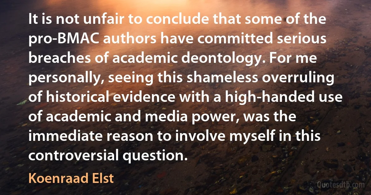 It is not unfair to conclude that some of the pro-BMAC authors have committed serious breaches of academic deontology. For me personally, seeing this shameless overruling of historical evidence with a high-handed use of academic and media power, was the immediate reason to involve myself in this controversial question. (Koenraad Elst)