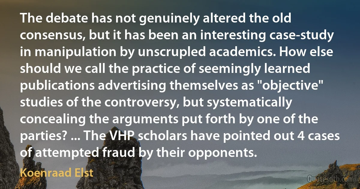 The debate has not genuinely altered the old consensus, but it has been an interesting case-study in manipulation by unscrupled academics. How else should we call the practice of seemingly learned publications advertising themselves as "objective" studies of the controversy, but systematically concealing the arguments put forth by one of the parties? ... The VHP scholars have pointed out 4 cases of attempted fraud by their opponents. (Koenraad Elst)