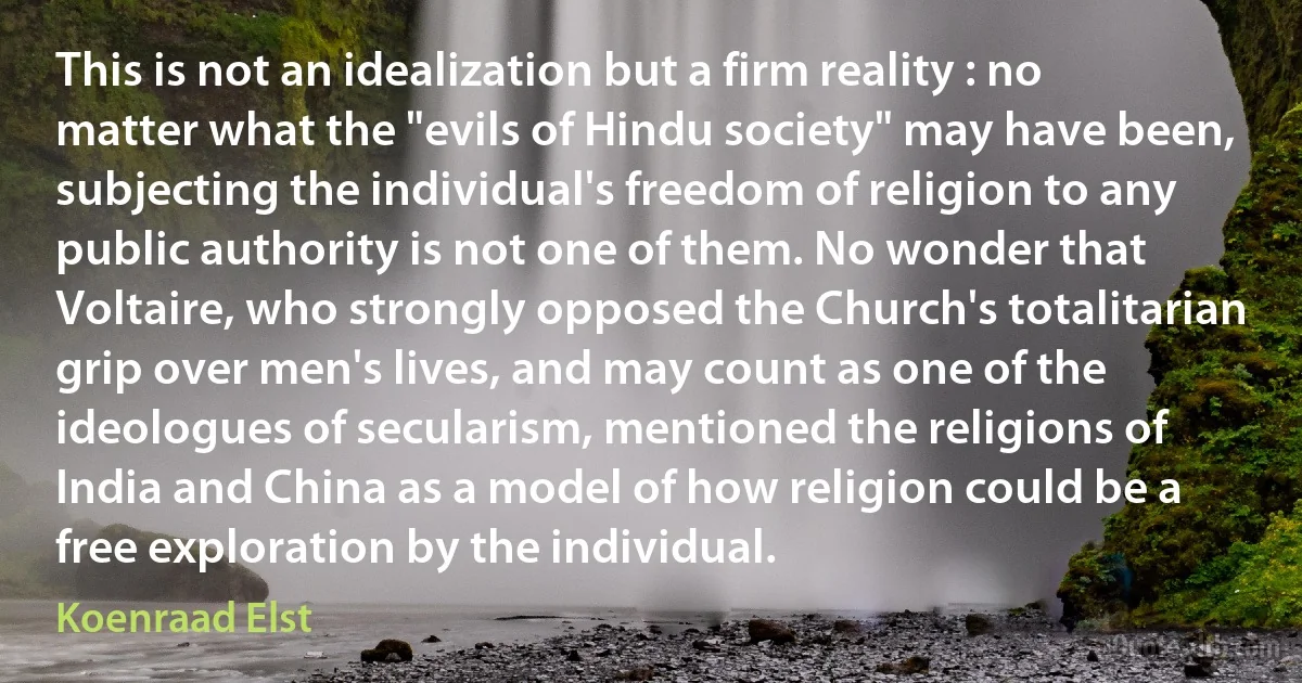 This is not an idealization but a firm reality : no matter what the "evils of Hindu society" may have been, subjecting the individual's freedom of religion to any public authority is not one of them. No wonder that Voltaire, who strongly opposed the Church's totalitarian grip over men's lives, and may count as one of the ideologues of secularism, mentioned the religions of India and China as a model of how religion could be a free exploration by the individual. (Koenraad Elst)