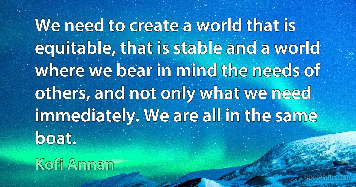 We need to create a world that is equitable, that is stable and a world where we bear in mind the needs of others, and not only what we need immediately. We are all in the same boat. (Kofi Annan)