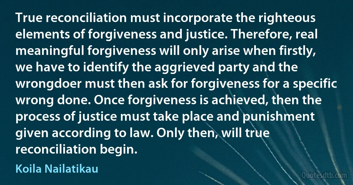 True reconciliation must incorporate the righteous elements of forgiveness and justice. Therefore, real meaningful forgiveness will only arise when firstly, we have to identify the aggrieved party and the wrongdoer must then ask for forgiveness for a specific wrong done. Once forgiveness is achieved, then the process of justice must take place and punishment given according to law. Only then, will true reconciliation begin. (Koila Nailatikau)