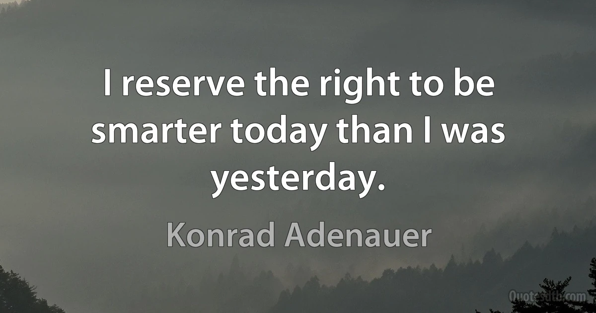 I reserve the right to be smarter today than I was yesterday. (Konrad Adenauer)