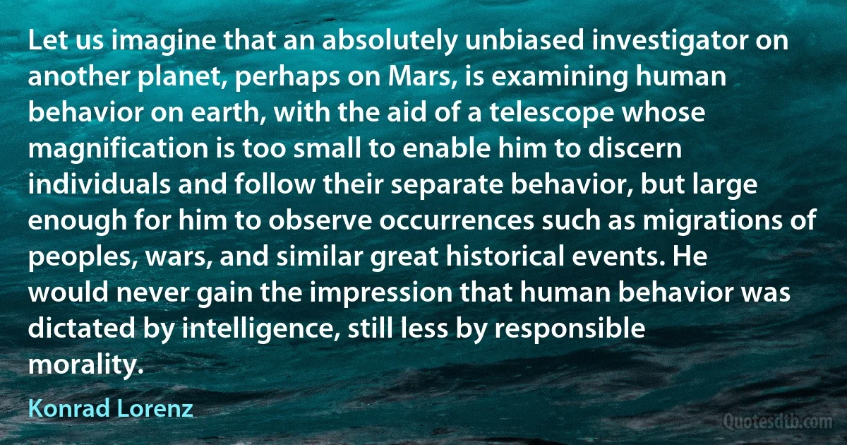 Let us imagine that an absolutely unbiased investigator on another planet, perhaps on Mars, is examining human behavior on earth, with the aid of a telescope whose magnification is too small to enable him to discern individuals and follow their separate behavior, but large enough for him to observe occurrences such as migrations of peoples, wars, and similar great historical events. He would never gain the impression that human behavior was dictated by intelligence, still less by responsible morality. (Konrad Lorenz)