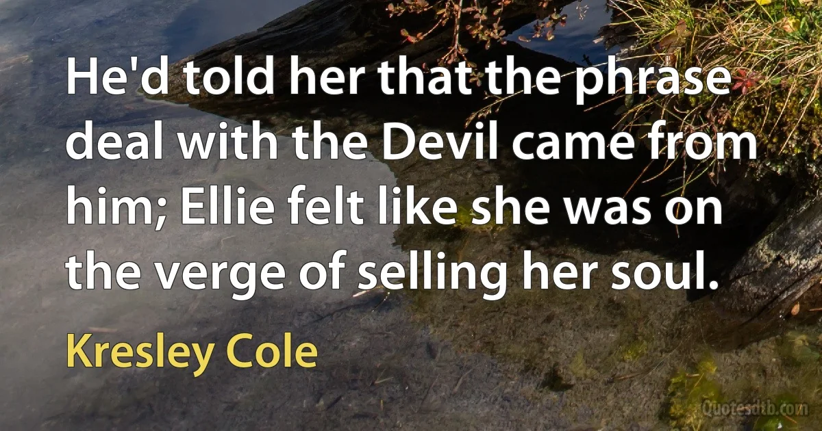 He'd told her that the phrase deal with the Devil came from him; Ellie felt like she was on the verge of selling her soul. (Kresley Cole)