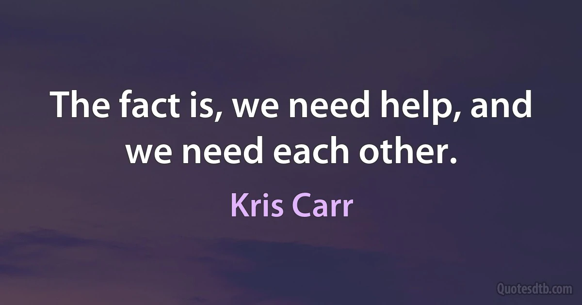 The fact is, we need help, and we need each other. (Kris Carr)