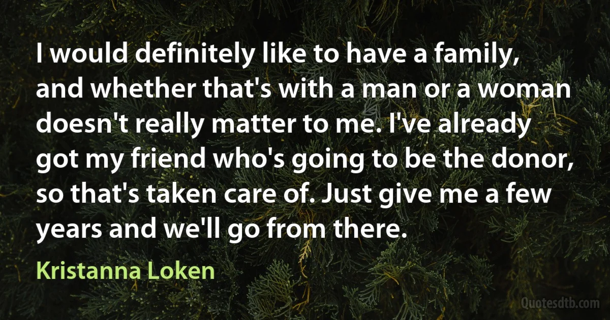 I would definitely like to have a family, and whether that's with a man or a woman doesn't really matter to me. I've already got my friend who's going to be the donor, so that's taken care of. Just give me a few years and we'll go from there. (Kristanna Loken)