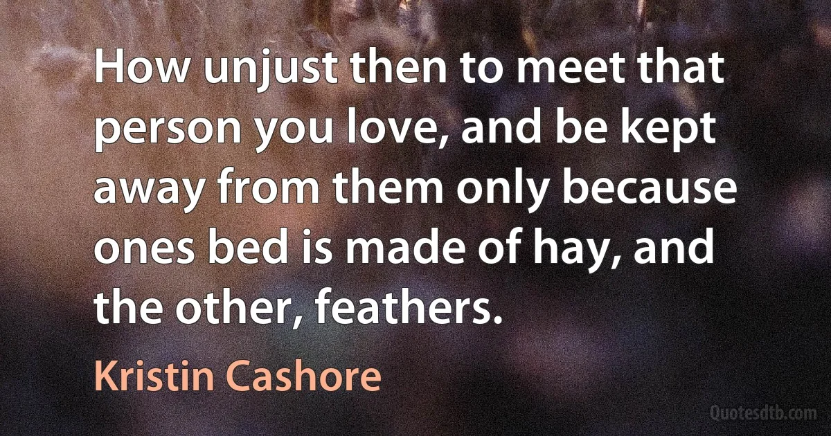 How unjust then to meet that person you love, and be kept away from them only because ones bed is made of hay, and the other, feathers. (Kristin Cashore)