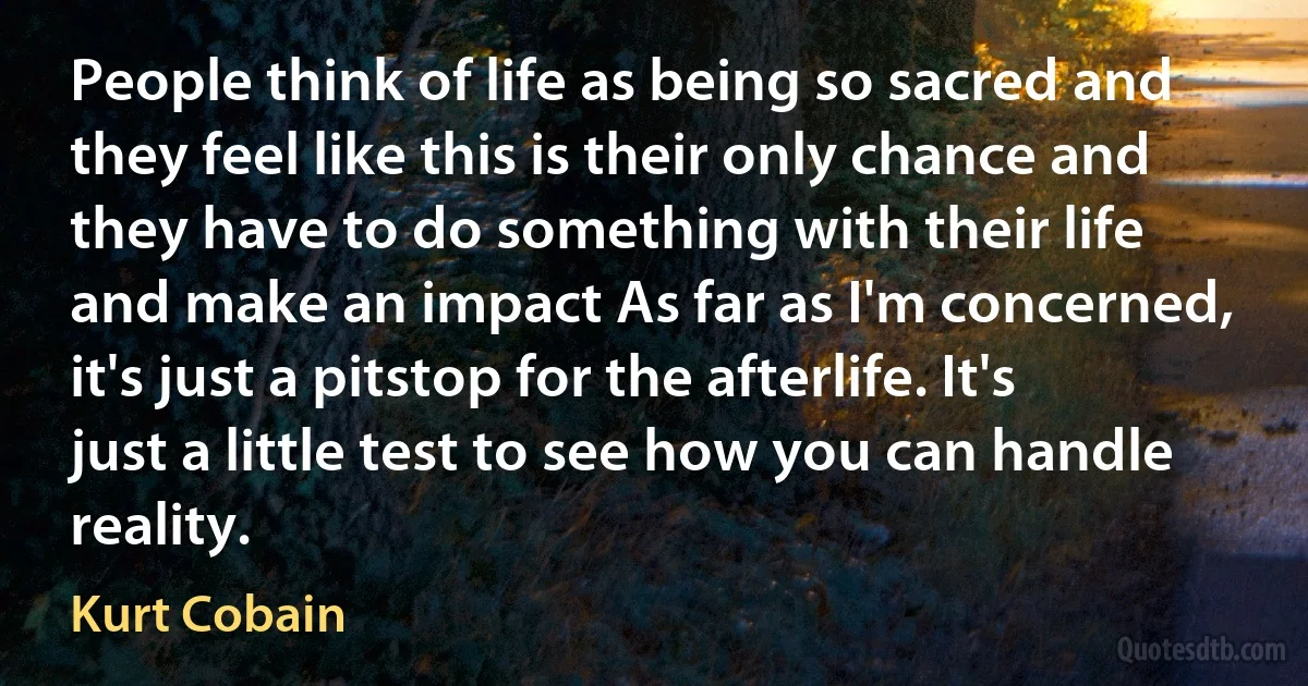 People think of life as being so sacred and they feel like this is their only chance and they have to do something with their life and make an impact As far as I'm concerned, it's just a pitstop for the afterlife. It's just a little test to see how you can handle reality. (Kurt Cobain)