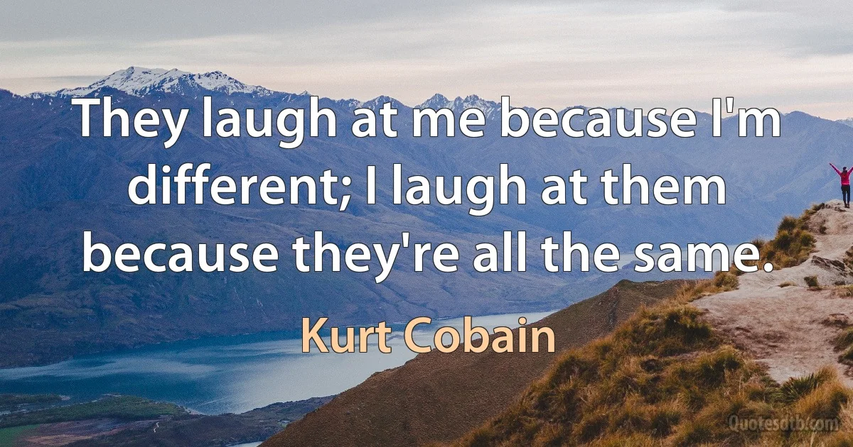 They laugh at me because I'm different; I laugh at them because they're all the same. (Kurt Cobain)