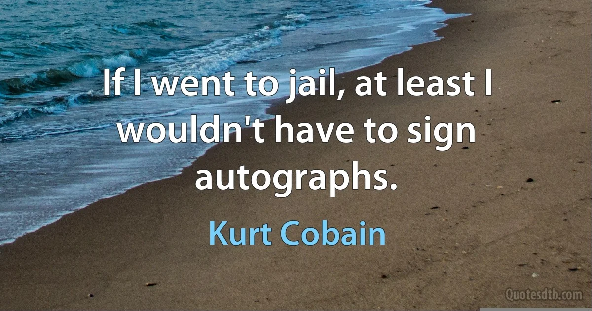 If I went to jail, at least I wouldn't have to sign autographs. (Kurt Cobain)