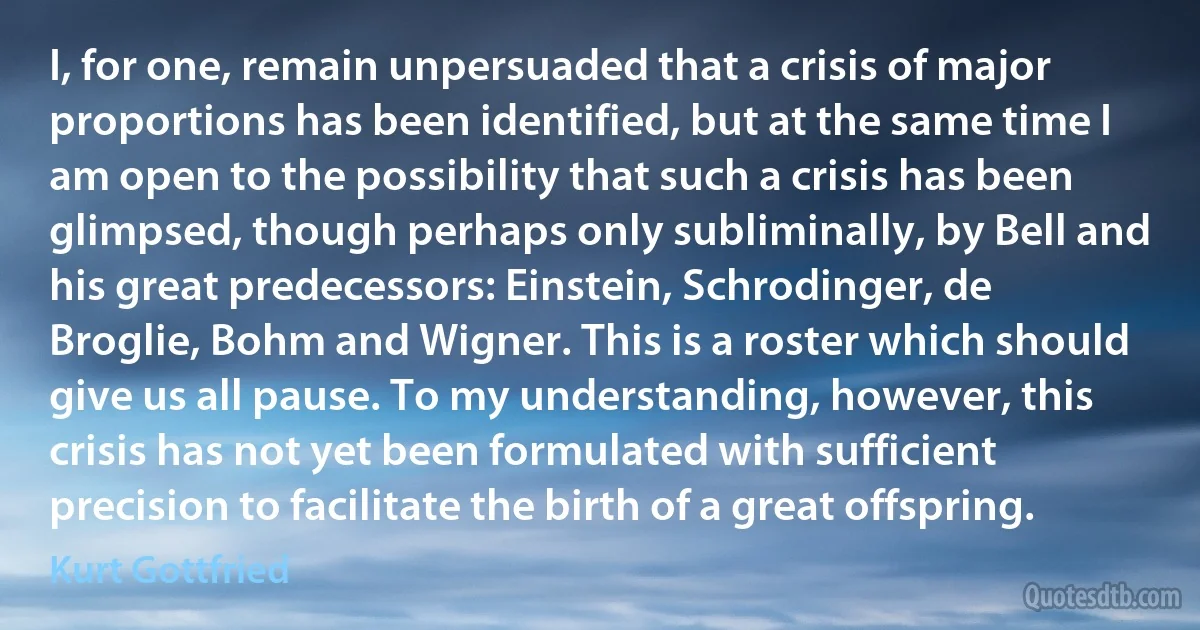 I, for one, remain unpersuaded that a crisis of major proportions has been identified, but at the same time I am open to the possibility that such a crisis has been glimpsed, though perhaps only subliminally, by Bell and his great predecessors: Einstein, Schrodinger, de Broglie, Bohm and Wigner. This is a roster which should give us all pause. To my understanding, however, this crisis has not yet been formulated with sufficient precision to facilitate the birth of a great offspring. (Kurt Gottfried)