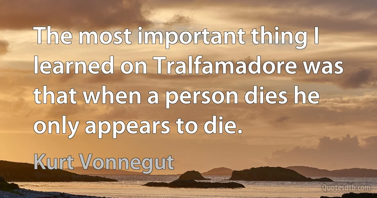 The most important thing I learned on Tralfamadore was that when a person dies he only appears to die. (Kurt Vonnegut)