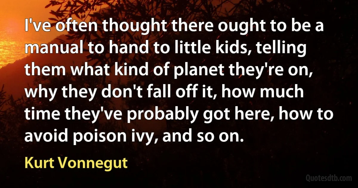 I've often thought there ought to be a manual to hand to little kids, telling them what kind of planet they're on, why they don't fall off it, how much time they've probably got here, how to avoid poison ivy, and so on. (Kurt Vonnegut)