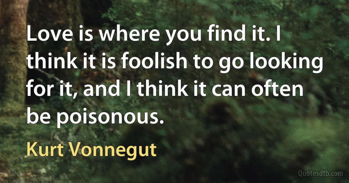 Love is where you find it. I think it is foolish to go looking for it, and I think it can often be poisonous. (Kurt Vonnegut)