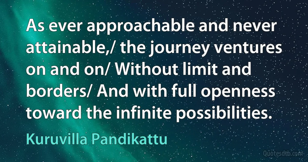 As ever approachable and never attainable,/ the journey ventures on and on/ Without limit and borders/ And with full openness toward the infinite possibilities. (Kuruvilla Pandikattu)