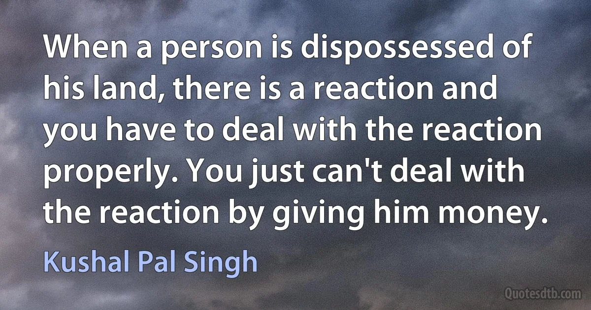 When a person is dispossessed of his land, there is a reaction and you have to deal with the reaction properly. You just can't deal with the reaction by giving him money. (Kushal Pal Singh)