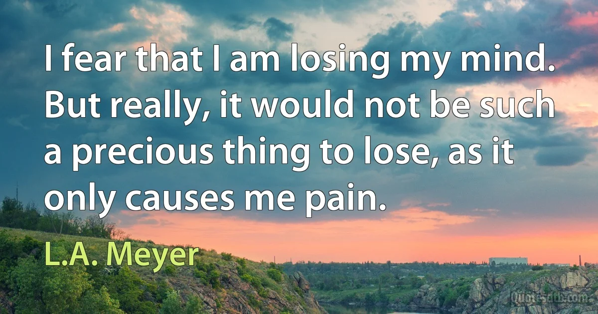 I fear that I am losing my mind. But really, it would not be such a precious thing to lose, as it only causes me pain. (L.A. Meyer)