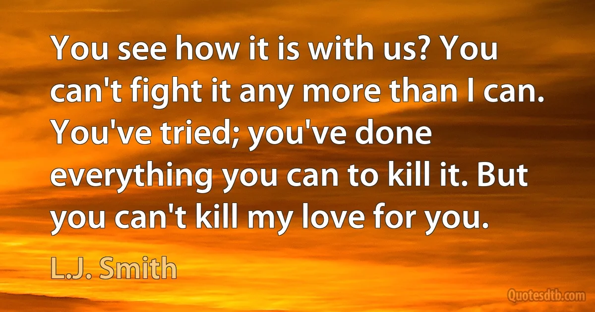 You see how it is with us? You can't fight it any more than I can. You've tried; you've done everything you can to kill it. But you can't kill my love for you. (L.J. Smith)