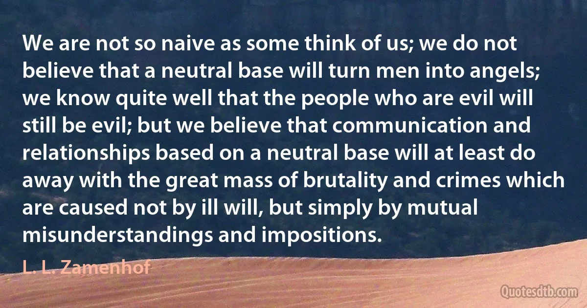 We are not so naive as some think of us; we do not believe that a neutral base will turn men into angels; we know quite well that the people who are evil will still be evil; but we believe that communication and relationships based on a neutral base will at least do away with the great mass of brutality and crimes which are caused not by ill will, but simply by mutual misunderstandings and impositions. (L. L. Zamenhof)