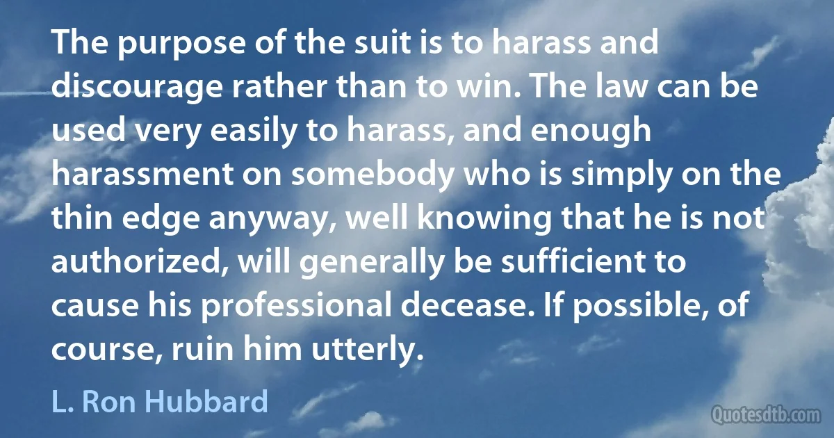 The purpose of the suit is to harass and discourage rather than to win. The law can be used very easily to harass, and enough harassment on somebody who is simply on the thin edge anyway, well knowing that he is not authorized, will generally be sufficient to cause his professional decease. If possible, of course, ruin him utterly. (L. Ron Hubbard)