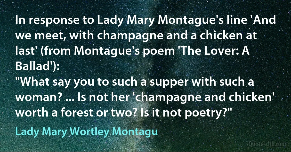 In response to Lady Mary Montague's line 'And we meet, with champagne and a chicken at last' (from Montague's poem 'The Lover: A Ballad'):
"What say you to such a supper with such a woman? ... Is not her 'champagne and chicken' worth a forest or two? Is it not poetry?" (Lady Mary Wortley Montagu)