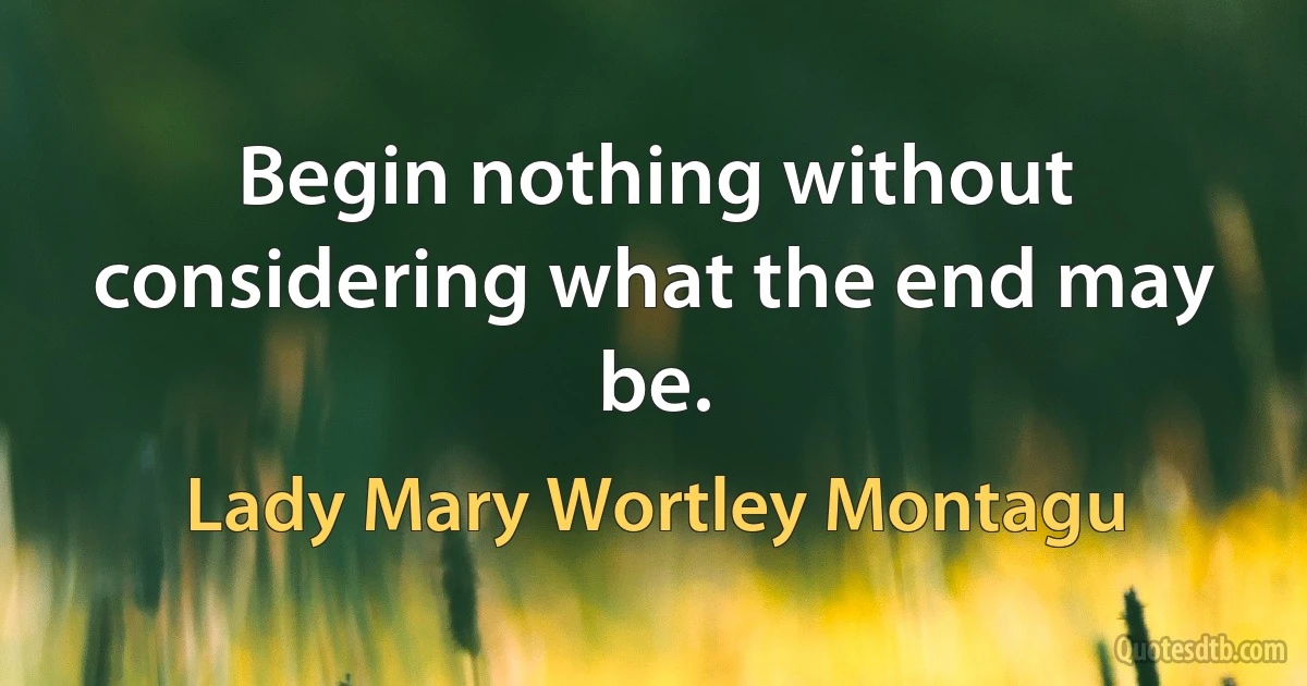 Begin nothing without considering what the end may be. (Lady Mary Wortley Montagu)